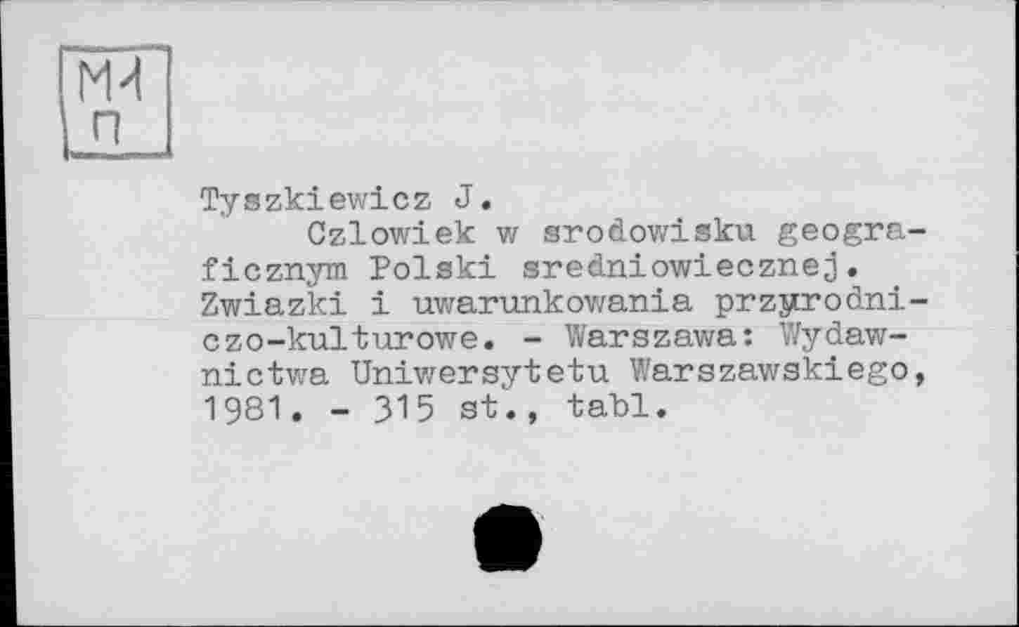 ﻿M-І п
Tyszkiewicz J.
Czlowiek w srodowisku geogra-ficznym Polski sredniowiecznej. Zwiazki і uwarunkowania przyrodni-czo-kulturowe. - Warszawa: Wydaw-nictwa Uniwersytetu Warszawskiego, 1981. - 315 st., tabl.